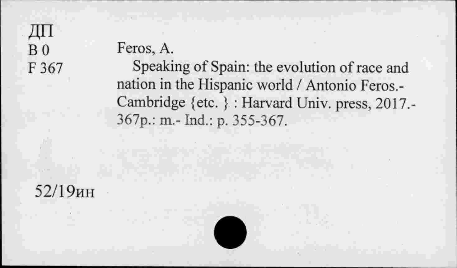 ﻿An
BO
F 367
Feros, A.
Speaking of Spain: the evolution of race and nation in the Hispanic world / Antonio Feros.-Cambridge {etc. } : Harvard Univ, press, 2017,-367p.: m.- Ind.: p. 355-367.
52/19hh